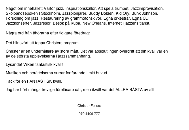 Något om innehållet: Varför jazz. Inspirationskällor. Att spela trumpet. Jazzimprovisation. Skolbandsepoken I Stockholm. Jazzpionjärer, Buddy Bolden, Kid Ory, Bunk Johnson. Forskning om jazz. Restaurering av grammofonskivor. Egna orkestrar. Egna CD. Jazzkonserter. Jazzresor. Besök på Kuba. New Orleans. Internet i jazzens tjänst. 

Några ord från åhörarna efter tidigare föredrag: 

Det blir svårt att toppa Christers program. 
Christer är en underhållare av stora mått. Det var absolut ingen överdrift att din kväll var en av de största upplevelserna i jazzsammanhang. 
Lysande! Vilken fantastisk kväll! 
Musiken och berättelserna surrar fortfarande i mitt huvud. 
Tack för en FANTASTISK kväll. 
Jag har hört många trevliga föreläsare där, men ikväll var det ALLRA BÄSTA av allt!

Christer Fellers
www.fellers.se
070 4409 777
Christer@fellers.se
